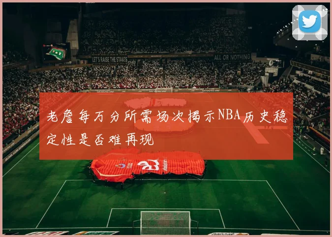 老詹每万分所需场次揭示NBA历史稳定性是否难再现