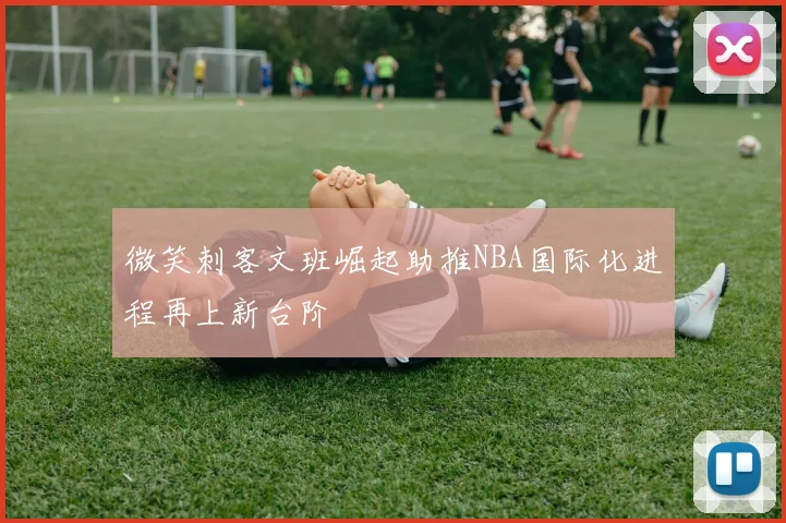 微笑刺客文班崛起助推NBA国际化进程再上新台阶