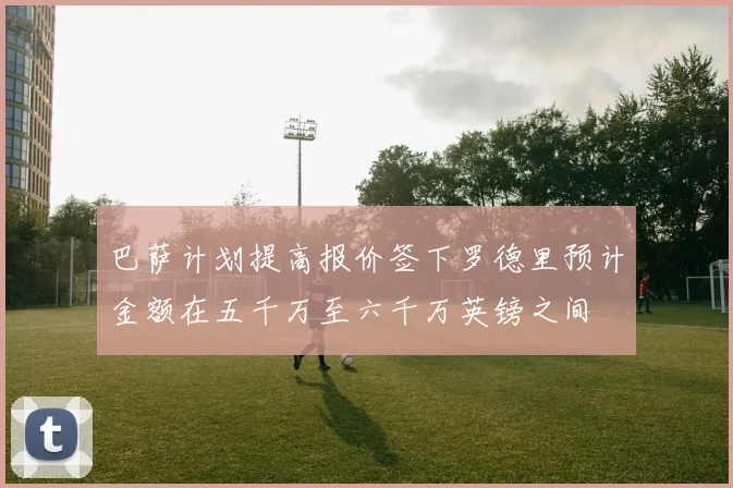 巴萨计划提高报价签下罗德里预计金额在五千万至六千万英镑之间