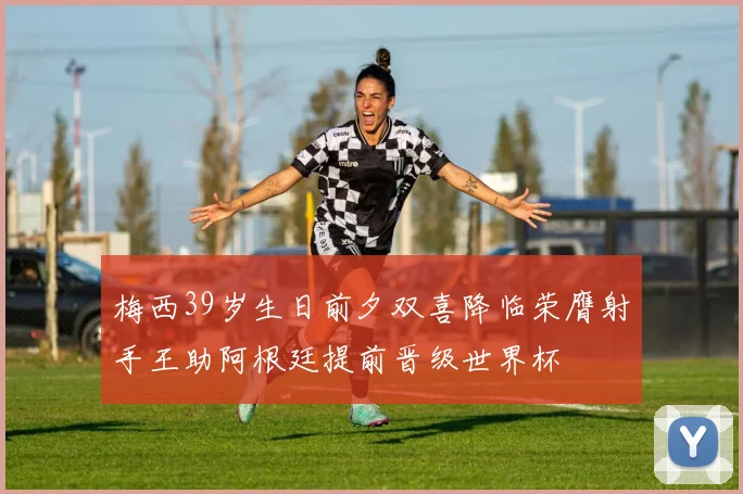 梅西39岁生日前夕双喜降临荣膺射手王助阿根廷提前晋级世界杯