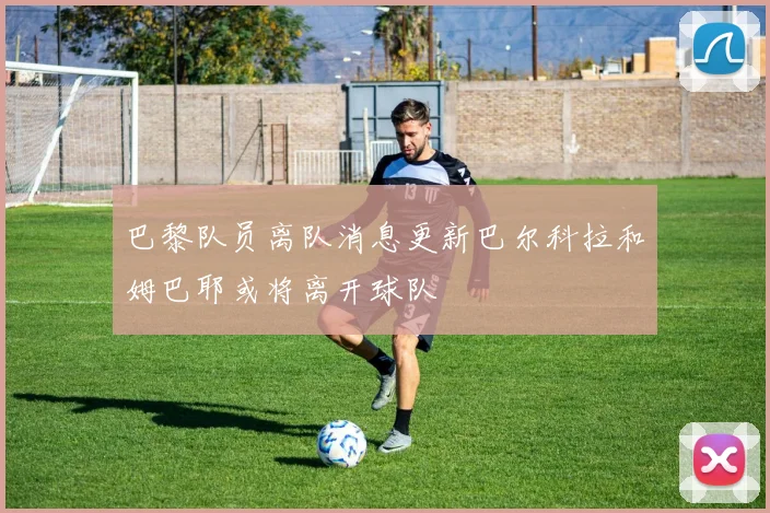 巴黎队员离队消息更新巴尔科拉和姆巴耶或将离开球队